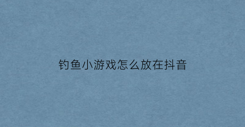 “钓鱼小游戏怎么放在抖音(抖音钓鱼怎么赚钱)