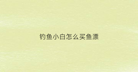 “钓鱼小白怎么买鱼漂(钓鱼小白怎么买鱼漂好用)