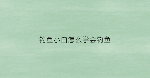 钓鱼小白怎么学会钓鱼(钓鱼小白怎么学会钓鱼技巧)