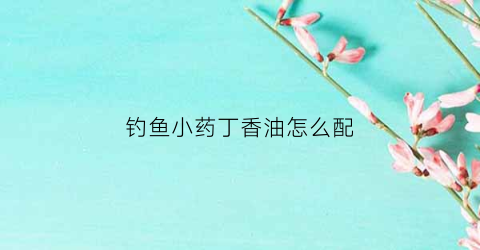 钓鱼小药丁香油怎么配(钓鱼小药丁香油怎么配制)