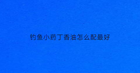 钓鱼小药丁香油怎么配最好(夏季钓鱼丁香油的用量是多少)