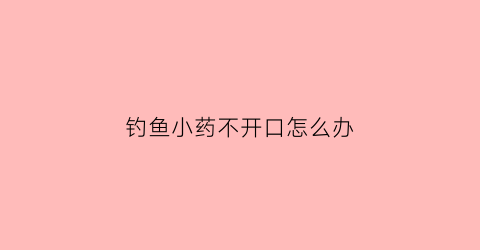 钓鱼小药不开口怎么办(钓鱼小药不开口怎么办视频)