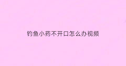 钓鱼小药不开口怎么办视频(钓鱼小药好使吗)