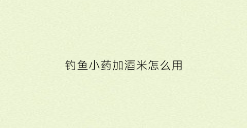 钓鱼小药加酒米怎么用(钓鱼小药加酒米怎么用视频)