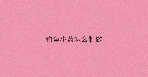 钓鱼小药怎么制做(钓鱼小药都是用什么做的)