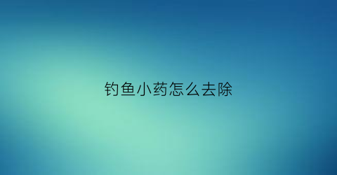 钓鱼小药怎么去除(钓鱼小药水怎么用)