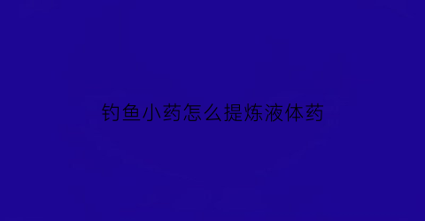 钓鱼小药怎么提炼液体药(钓鱼小药怎么稀释)
