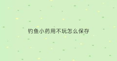 钓鱼小药用不玩怎么保存