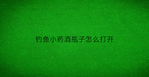 钓鱼小药酒瓶子怎么打开(钓鱼小药酒瓶子怎么打开的)