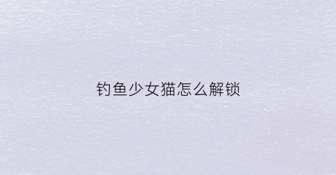 钓鱼少女猫怎么解锁(少女钓鱼游戏)