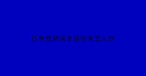 钓鱼就猪油羊油炒米怎么炒(羊油炒小米钓鱼)