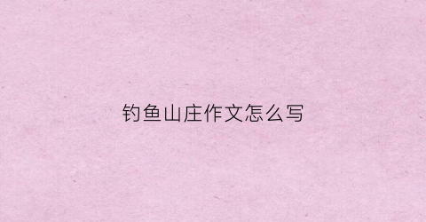 钓鱼山庄作文怎么写(钓鱼山庄作文怎么写四年级)