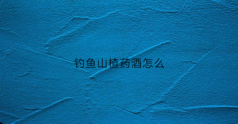 钓鱼山楂药酒怎么(钓鱼山楂药酒怎么做)