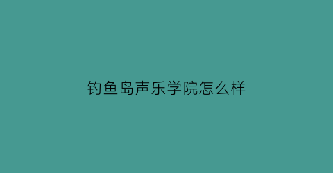 钓鱼岛声乐学院怎么样(钓鱼岛中国钓鱼岛歌)