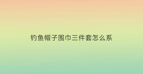 钓鱼帽子围巾三件套怎么系(钓鱼帽子围巾三件套怎么系好看)
