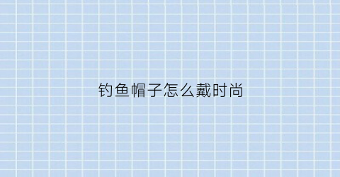 钓鱼帽子怎么戴时尚(钓鱼帽哪个牌子戴着舒服)