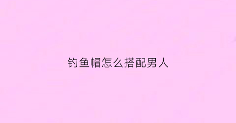 钓鱼帽怎么搭配男人(钓鱼帽怎么搭配男人戴)