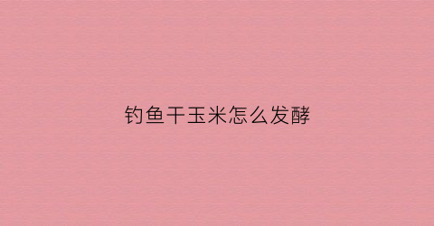 钓鱼干玉米怎么发酵(干玉米粒怎么发酵鱼窝料)