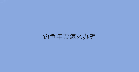 钓鱼年票怎么办理(钓鱼门票怎么制作)