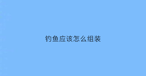 钓鱼应该怎么组装(钓鱼组装教学视频教程)