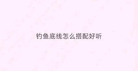 钓鱼底线怎么搭配好听(钓底线组绑法)