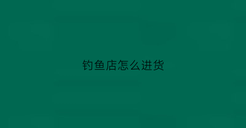 钓鱼店怎么进货(钓鱼店怎么开)