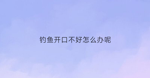 钓鱼开口不好怎么办呢(钓鱼不开口咋办)