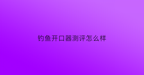 “钓鱼开口器测评怎么样(钓鱼用的开口粉是什么东西)