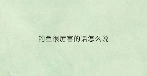 钓鱼很厉害的话怎么说(钓鱼很厉害的人叫什么)