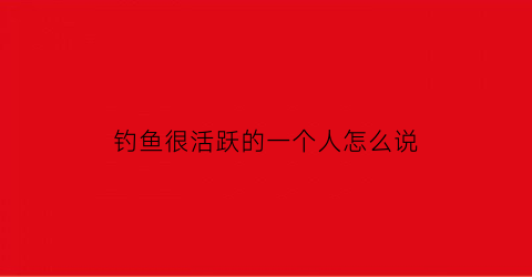 “钓鱼很活跃的一个人怎么说(形容钓鱼人的说说)