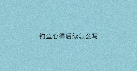 钓鱼心得后续怎么写(钓鱼人的心得怎么写)