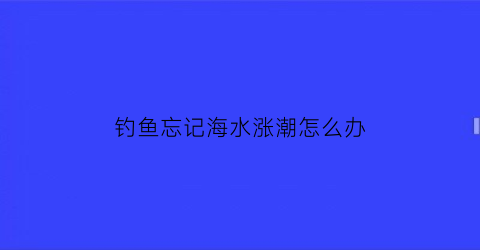 “钓鱼忘记海水涨潮怎么办(涨潮钓不到鱼)