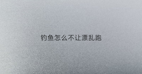 钓鱼怎么不让漂乱跑(钓鱼怎么不跑鱼)