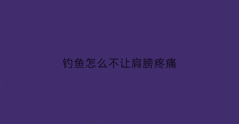 钓鱼怎么不让肩膀疼痛(钓鱼后肩胛骨疼痛怎么办)