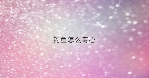 钓鱼怎么专心(钓鱼怎么专心钓鱼)