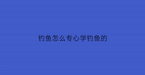 钓鱼怎么专心学钓鱼的(一招学会钓鱼)