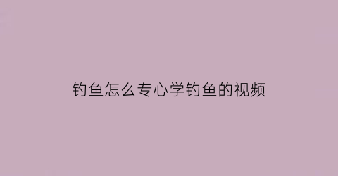 钓鱼怎么专心学钓鱼的视频(我想学钓鱼有没有教学钓鱼的视频)