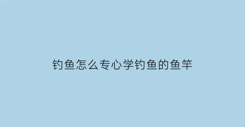 钓鱼怎么专心学钓鱼的鱼竿(钓鱼竿技巧)