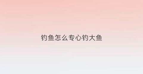钓鱼怎么专心钓大鱼(钓鱼怎么专心钓大鱼视频)