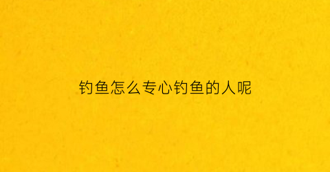 钓鱼怎么专心钓鱼的人呢(专业钓鱼技巧)
