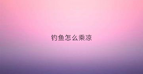 钓鱼怎么乘凉(钓鱼要怎么样)