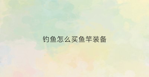 钓鱼怎么买鱼竿装备(怎么购买钓鱼竿)