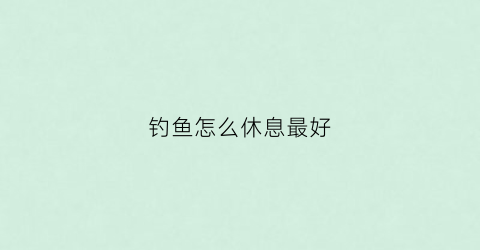 钓鱼怎么休息最好(钓鱼注意几点)