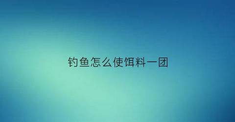 钓鱼怎么使饵料一团(钓鱼怎么使饵料一团一团的)