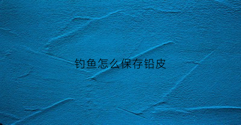钓鱼怎么保存铅皮(钓鱼铅放哪个位置位置)