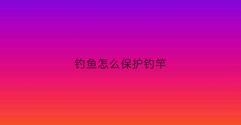 钓鱼怎么保护钓竿(如何保养钓鱼竿)