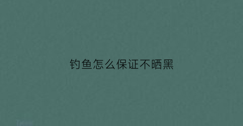 钓鱼怎么保证不晒黑(钓鱼怎么保证不晒黑呢)