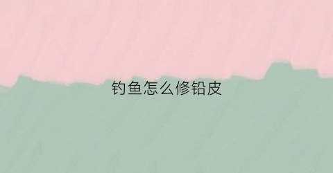 钓鱼怎么修铅皮(钓鱼铅皮又厚又硬咋处理)