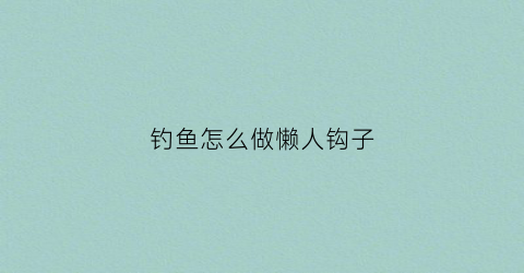 钓鱼怎么做懒人钩子(怎么做钓鱼钩手工视频)
