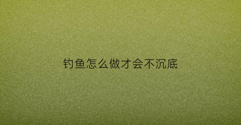 钓鱼怎么做才会不沉底(钓鱼怎么才能钓上来)